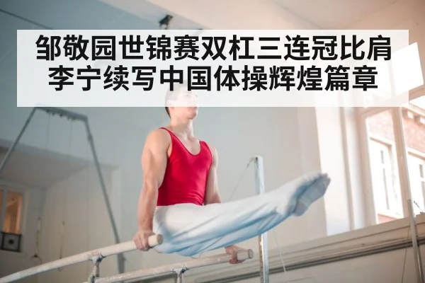邹敬园世锦赛双杠三连冠比肩李宁续写中国体操辉煌篇章