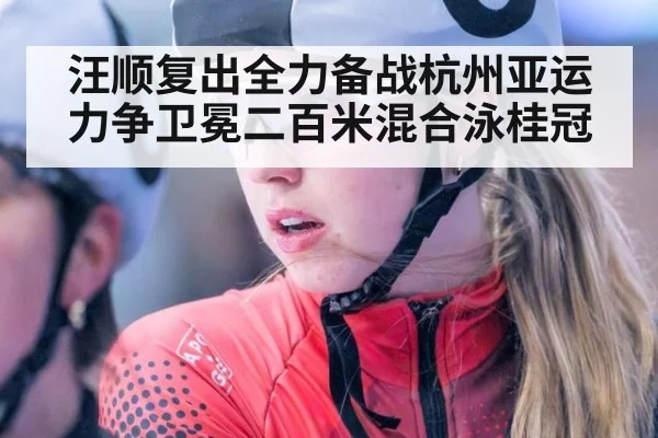 汪顺复出全力备战杭州亚运力争卫冕二百米混合泳桂冠